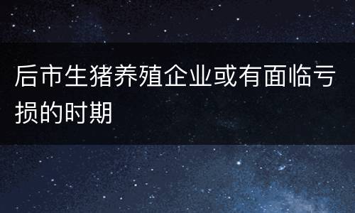 后市生猪养殖企业或有面临亏损的时期