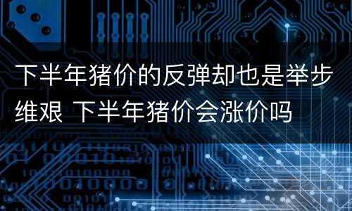 下半年猪价的反弹却也是举步维艰 下半年猪价会涨价吗