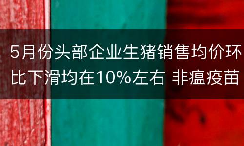 5月份头部企业生猪销售均价环比下滑均在10%左右 非瘟疫苗临床试