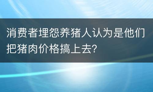 消费者埋怨养猪人认为是他们把猪肉价格搞上去？