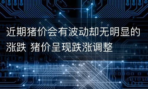 近期猪价会有波动却无明显的涨跌 猪价呈现跌涨调整