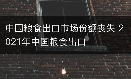 中国粮食出口市场份额丧失 2021年中国粮食出口