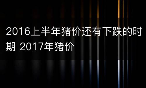 2016上半年猪价还有下跌的时期 2017年猪价