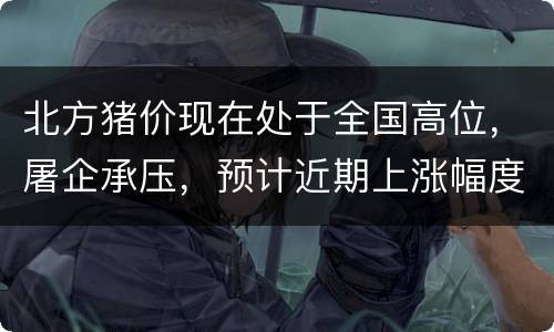 北方猪价现在处于全国高位，屠企承压，预计近期上涨幅度有限