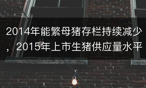 2014年能繁母猪存栏持续减少，2015年上市生猪供应量水平下降