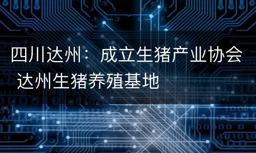 四川达州：成立生猪产业协会 达州生猪养殖基地