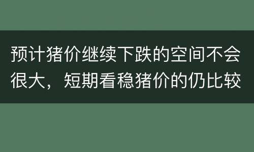 预计猪价继续下跌的空间不会很大，短期看稳猪价的仍比较多
