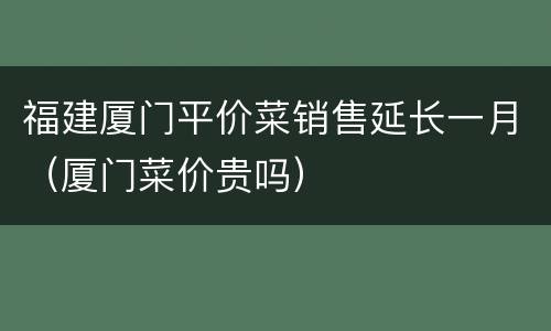 福建厦门平价菜销售延长一月（厦门菜价贵吗）