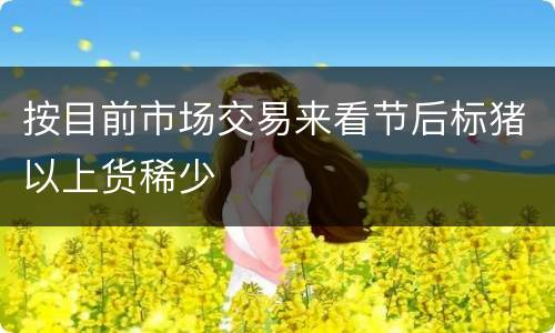 按目前市场交易来看节后标猪以上货稀少