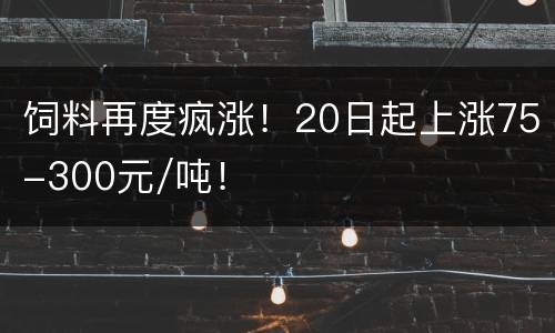 饲料再度疯涨！20日起上涨75-300元/吨！