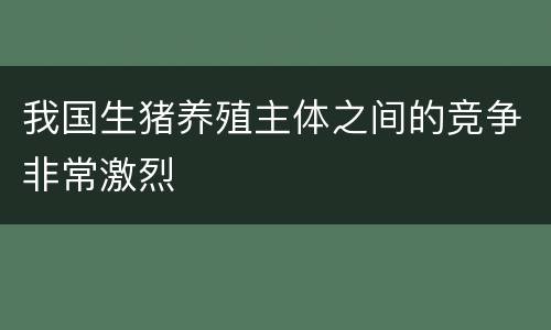 我国生猪养殖主体之间的竞争非常激烈