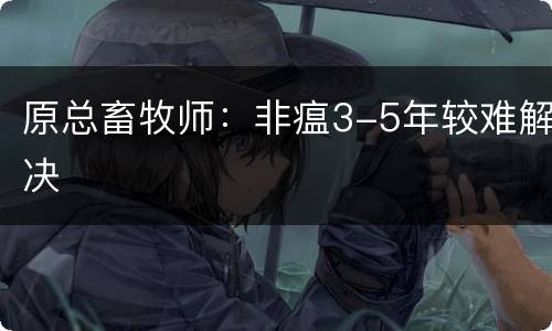 原总畜牧师：非瘟3-5年较难解决