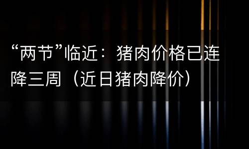 “两节”临近：猪肉价格已连降三周（近日猪肉降价）