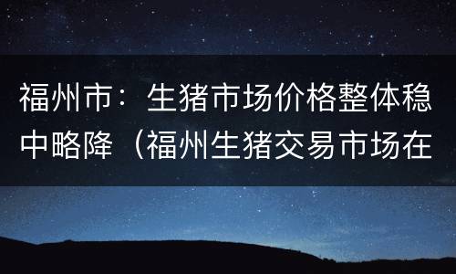 福州市：生猪市场价格整体稳中略降（福州生猪交易市场在哪里）