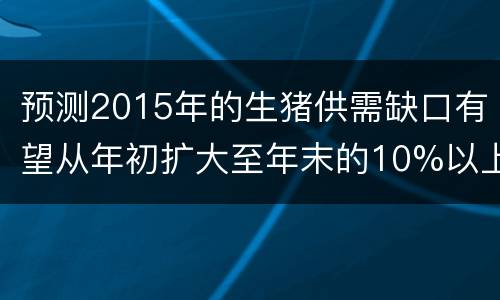 预测2015年的生猪供需缺口有望从年初扩大至年末的10%以上