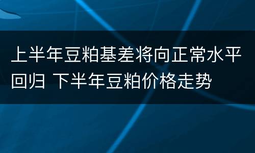 上半年豆粕基差将向正常水平回归 下半年豆粕价格走势