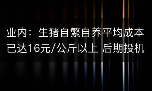 业内：生猪自繁自养平均成本已达16元/公斤以上 后期投机性育肥机会不多