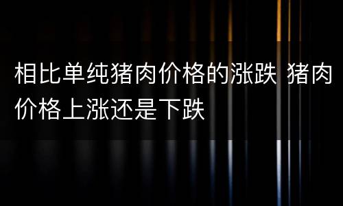 相比单纯猪肉价格的涨跌 猪肉价格上涨还是下跌