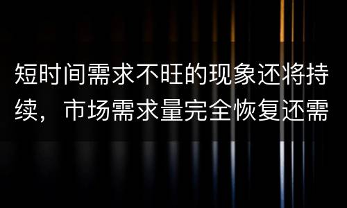 短时间需求不旺的现象还将持续，市场需求量完全恢复还需一段时间