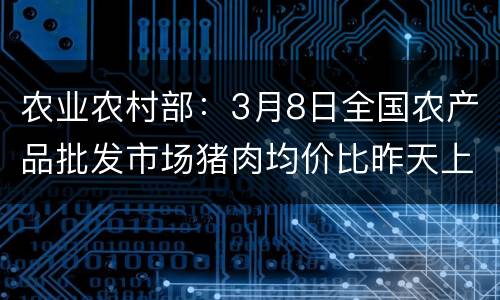 农业农村部：3月8日全国农产品批发市场猪肉均价比昨天上升0.6%