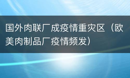 国外肉联厂成疫情重灾区（欧美肉制品厂疫情频发）