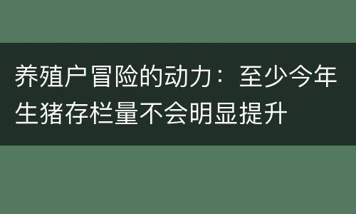 养殖户冒险的动力：至少今年生猪存栏量不会明显提升