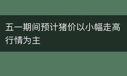 五一期间预计猪价以小幅走高行情为主