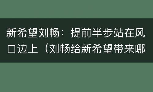 新希望刘畅：提前半步站在风口边上（刘畅给新希望带来哪些新的希望）