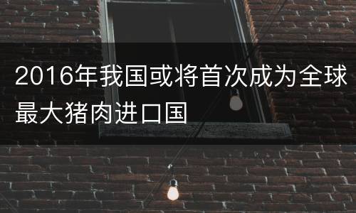 2016年我国或将首次成为全球最大猪肉进口国