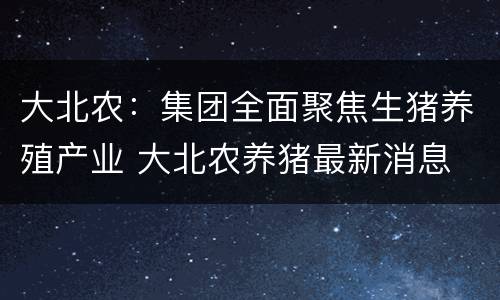 大北农：集团全面聚焦生猪养殖产业 大北农养猪最新消息