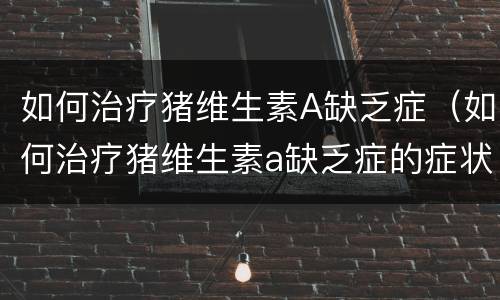 如何治疗猪维生素A缺乏症（如何治疗猪维生素a缺乏症的症状）