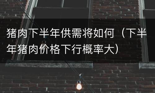 猪肉下半年供需将如何（下半年猪肉价格下行概率大）