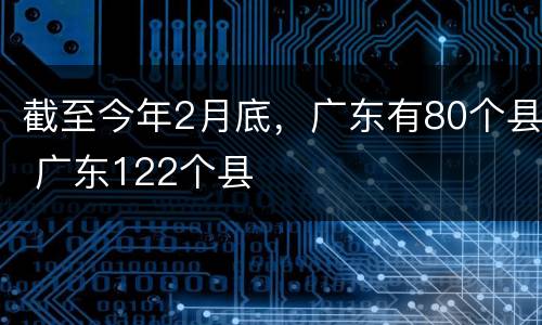 截至今年2月底，广东有80个县 广东122个县