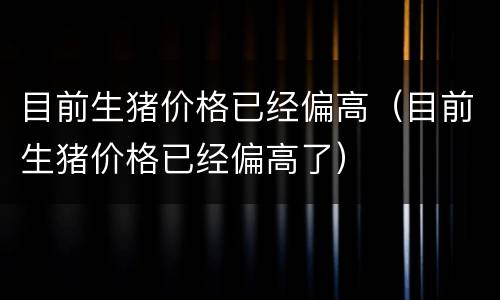 目前生猪价格已经偏高（目前生猪价格已经偏高了）
