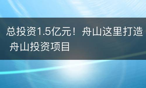 总投资1.5亿元！舟山这里打造 舟山投资项目