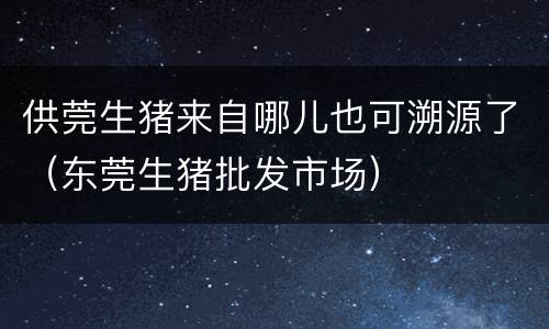 供莞生猪来自哪儿也可溯源了（东莞生猪批发市场）