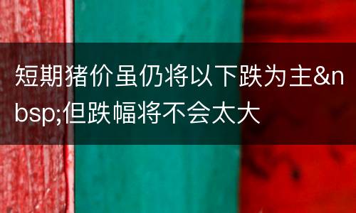短期猪价虽仍将以下跌为主&nbsp;但跌幅将不会太大