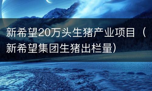 新希望20万头生猪产业项目（新希望集团生猪出栏量）