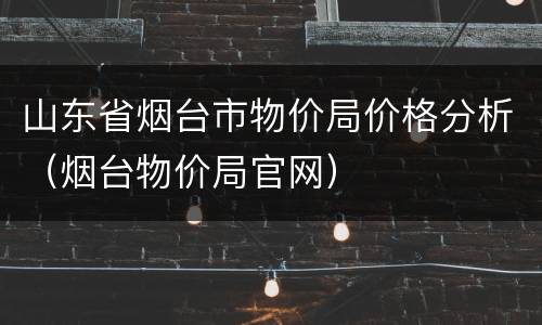 山东省烟台市物价局价格分析（烟台物价局官网）