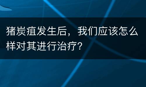 猪炭疽发生后，我们应该怎么样对其进行治疗？
