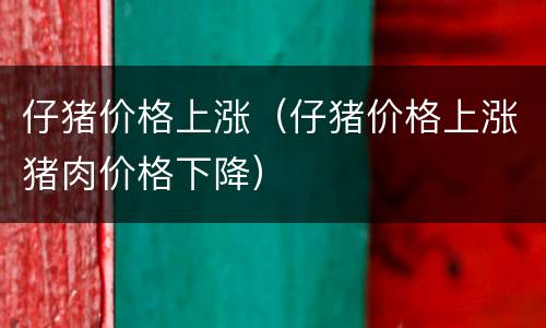 仔猪价格上涨（仔猪价格上涨猪肉价格下降）