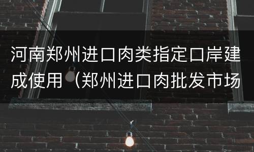 河南郑州进口肉类指定口岸建成使用（郑州进口肉批发市场在哪里批发）