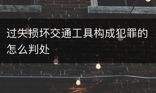 过失损坏交通工具构成犯罪的怎么判处