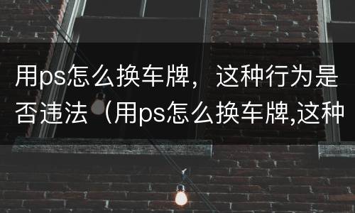 用ps怎么换车牌，这种行为是否违法（用ps怎么换车牌,这种行为是否违法了）