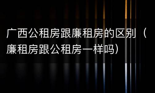 广西公租房跟廉租房的区别（廉租房跟公租房一样吗）