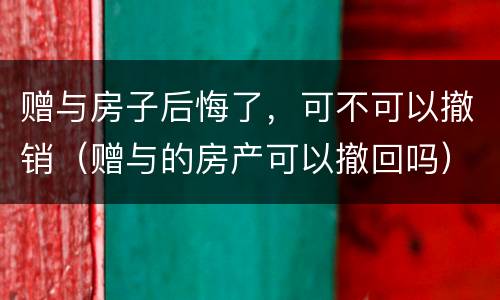 赠与房子后悔了，可不可以撤销（赠与的房产可以撤回吗）