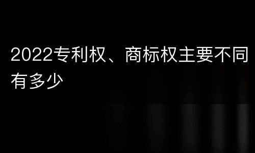 2022专利权、商标权主要不同有多少