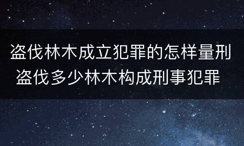 盗伐林木成立犯罪的怎样量刑 盗伐多少林木构成刑事犯罪