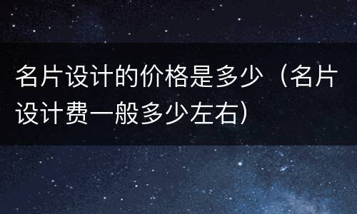 名片设计的价格是多少（名片设计费一般多少左右）