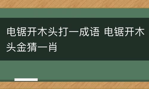 电锯开木头打一成语 电锯开木头金猜一肖